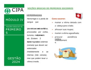 CIPA
.
MÓDULO IV
HEMORRAGIAS
sangue
quando
que
acontece há
rompimento
Hemorragia é a perda de Como socorrer:
de veias ou artérias,
provocadas por cortes,
➢ manter a vítima deitada com
a cabeça para o lado;
➢ afrouxar suas roupas;
➢ manter a vítima agasalhada;
➢ procurar assistência
médica
NOÇÕES BÁSICAS DE PRIMEIROS SOCORROS
NOÇÕES BÁSICAS DE
PRIMEIRO
S
SOCORROS
GESTÃO
2024
tumores, úlceras,
etc. Existem 2
tipos de
hemorragias, as externas
(visíveis) que devem ser
estancadas
imediatamente e as
internas (não visíveis),
mas que podem levar a
vítima à morte.
imediatament
e.
 