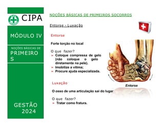 Entorse
Forte torção no local
O que fazer?
➢ Coloque compressa de gelo
(não coloque o gelo
diretamente na pele).
CIPA
.
MÓDULO IV
NOÇÕES BÁSICAS DE
PRIMEIRO
S
SOCORROS
NOÇÕES BÁSICAS DE PRIMEIROS SOCORROS
Entorse - Luxação
➢ Imobilize a vítima;
➢ Procure ajuda especializada.
Luxação
O osso de uma articulação sai do lugar
O que fazer?
➢ Tratar como fratura.
Entorse
GESTÃO
2024
 