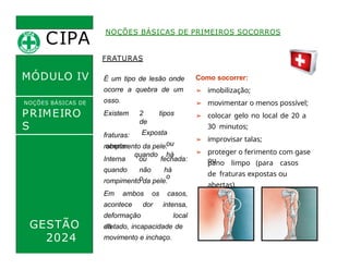 CIPA
.
MÓDULO IV
FRATURAS
É um tipo de lesão onde
ocorre a quebra de um
osso.
Existem
fraturas:
aberta:
2 tipos
de
Exposta
ou
quando há
o
Como socorrer:
➢ imobilização;
➢ movimentar o menos possível;
➢ colocar gelo no local de 20 a
30 minutos;
➢ improvisar talas;
➢ proteger o ferimento com gase
ou
NOÇÕES BÁSICAS DE PRIMEIROS SOCORROS
NOÇÕES BÁSICAS DE
PRIMEIRO
S
SOCORROS
GESTÃO
2024
rompimento da pele.
Interna
quando
ou fechada:
não há
o
rompimento da pele.
Em ambos os casos,
acontece dor
deformação
do
intensa,
local
afetado, incapacidade de
movimento e inchaço.
pano limpo (para casos
de fraturas expostas ou
abertas).
 