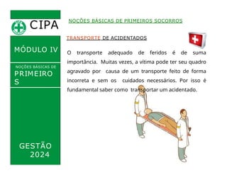 CIPA
.
MÓDULO IV
TRANSPORTE DE ACIDENTADOS
NOÇÕES BÁSICAS DE PRIMEIROS SOCORROS
NOÇÕES BÁSICAS DE
PRIMEIRO
S
SOCORROS
O transporte adequado de feridos é de suma
importância. Muitas vezes, a vítima pode ter seu quadro
agravado por causa de um transporte feito de forma
incorreta e sem os cuidados necessários. Por isso é
fundamental saber como transportar um acidentado.
GESTÃO
2024
 