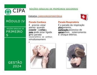 CIPA
.
MÓDULO IV
PARADA CARDIORESPIRATÓRIA
Parada Cardíaca
É preciso estar
atento quando
ocorrer uma
parada cardíaca,
pois
esta pode estar ligada
a
uma parada
respiratória se ambas
acontecerem
Parada Respiratória
É a parada da respiração
por:
afogamento,
sufocação,
aspiração excessiva de
gases
venenosos, soterramento
e choque elétrico.
NOÇÕES BÁSICAS DE PRIMEIROS SOCORROS
NOÇÕES BÁSICAS DE
PRIMEIRO
S
SOCORROS simultaneament
e.
GESTÃO
2024
 