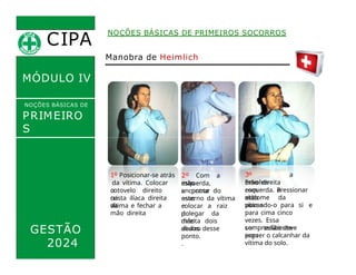 CIPA
.
MÓDULO IV
NOÇÕES BÁSICAS DE
PRIMEIRO
S
SOCORROS
NOÇÕES BÁSICAS DE PRIMEIROS SOCORROS
Manobra de Heimlich
GESTÃO
2024
1º Posicionar-se atrás
da vítima. Colocar
o
cotovelo direito
na
crista ilíaca direita
da
vítima e fechar a
mão direita
2º Com a
mão
esquerda,
encontrar
a ponta do
osso
esterno da vítima
e
colocar a raiz
do
polegar da
mão
direita dois
dedos
abaixo desse
ponto.
.
3º
Envolver
a
mão direita
com a
mão
esquerda. Pressionar
o
abdome da
vítima
puxando-o para si e
para cima cinco
vezes. Essa
compressão deve
ser suficiente
para
erguer o calcanhar da
vítima do solo.
 