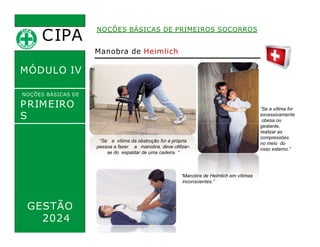CIPA
.
MÓDULO IV
NOÇÕES BÁSICAS DE PRIMEIROS SOCORROS
NOÇÕES BÁSICAS DE
PRIMEIRO
S
SOCORROS
Manobra de Heimlich
“Se a vítima for
excessivamente
obesa ou
gestante,
realizar as
compressões
no meio do
osso esterno.”
“Se a vítima da obstrução for a própria
pessoa a fazer a manobra, deve utilizar-
se do espaldar de uma cadeira. “
“Manobra de Heimlich em vítimas
inconscientes.”
GESTÃO
2024
 
