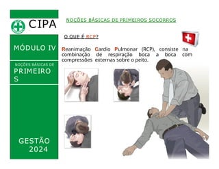 CIPA
.
MÓDULO IV
O QUE É RCP?
Reanimação Cardio Pulmonar (RCP), consiste na
combinação de respiração boca a boca com
compressões externas sobre o peito.
NOÇÕES BÁSICAS DE PRIMEIROS SOCORROS
NOÇÕES BÁSICAS DE
PRIMEIRO
S
SOCORROS
GESTÃO
2024
 
