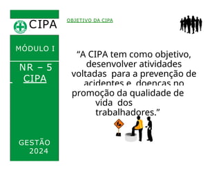 CIPA
.
OBJETIVO DA CIPA
“A CIPA tem como objetivo,
desenvolver atividades
voltadas para a prevenção de
acidentes e doenças no
trabalho, e a
MÓDULO I
NR – 5
CIPA
GESTÃO
2024
promoção da qualidade de
vida dos
trabalhadores.”
 