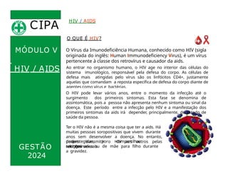 CIPA
.
O QUE É HIV?
O Vírus da Imunodeficiência Humana, conhecido como HIV (sigla
originada do inglês: Human Immunodeficiency Virus), é um vírus
pertencente à classe dos retrovírus e causador da aids.
Ao entrar no organismo humano, o HIV age no interior das células do
sistema imunológico, responsável pela defesa do corpo. As células de
defesa mais atingidas pelo vírus são os linfócitos CD4+, justamente
aquelas que comandam a reposta específica de defesa do corpo diante de
agentes como vírus e bactérias.
HIV / AIDS
MÓDULO V
HIV / AIDS
GESTÃO
O HIV pode levar vários anos, entre o momento da infecção até o
surgimento dos primeiros sintomas. Esta fase se denomina de
assintomática, pois a pessoa não apresenta nenhum sintoma ou sinal da
doença. Este período entre a infecção pelo HIV e a manifestação dos
primeiros sintomas da aids irá depender, principalmente, do estado de
saúde da pessoa.
Ter o HIV não é a mesma coisa que ter a aids. Há
muitas pessoas soropositivas que vivem durante
anos sem desenvolver a doença. No entanto,
podem transmitir o HIV aos outros pelas
relações sexuais
2024
desprotegidas, por compartilhar
seringas
contaminadas ou de mãe para filho durante
a gravidez.
 