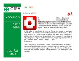 CIPA
.
MÓDULO V
HIV /
AIDS
O QUE É AIDS?
A AIDS, Síndrome
da Imunodeficiência
Adquirida (sigla do inglês: Acquired Immune
Deficiency Syndrome) se manifesta após a
infecção do organismo humano pelo Vírus da
Imunodeficiência Humana, o HIV (sigla do
inglês - Human Immunodeficiency Vírus).
HIV / AIDS
GESTÃO
2024
A aids não se manifesta da mesma forma em todas as pessoas.
Entretanto, os sintomas iniciais são geralmente semelhantes e, além
disso, comuns a várias outras doenças. São eles: febre persistente,
calafrios, dor de cabeça, dor de garganta, dores musculares, manchas na
pele, gânglios ou ínguas embaixo do braço, no pescoço ou na virilha e
que podem levar muito tempo para
desaparecer.
Com a progressão da doença e com o comprometimento do sistema
imunológico do indivíduo, começam a surgir doenças oportunistas, tais
como: tuberculose, pneumonia, alguns tipos de câncer, candidíase e
infecções do sistema nervoso (toxoplasmose e as meningites, por
exemplo).
 