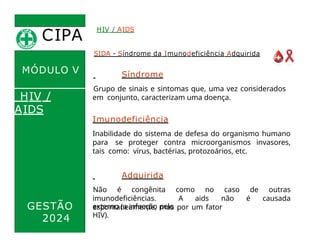 CIPA
.
MÓDULO V
SIDA - Síndrome da Imunodeficiência Adquirida
Síndrome
Grupo de sinais e sintomas que, uma vez considerados
em conjunto, caracterizam uma doença.
HIV / AIDS
HIV /
AIDS
Imunodeficiência
Inabilidade do sistema de defesa do organismo humano
para se proteger contra microorganismos invasores,
tais como: vírus, bactérias, protozoários, etc.
Adquirida
Não é congênita como no caso de outras
imunodeficiências. A aids não é causada
espontaneamente, mas por um fator
GESTÃO
2024
externo (a infecção pelo
HIV).
 