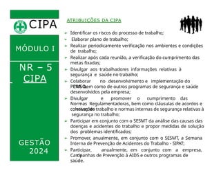 CIPA
.
MÓDULO I
NR – 5
ATRIBUIÇÕES DA CIPA
➢ Identificar os riscos do processo de trabalho;
➢ Elaborar plano de trabalho;
➢ Realizar periodicamente verificação nos ambientes e condições
de trabalho;
➢ Realizar após cada reunião, a verificação do cumprimento das
metas fixadas;
➢ Divulgar aos trabalhadores informações relativas à
segurança e saúde no trabalho;
➢ Colaborar no desenvolvimento e implementação do
PCMSO,
CIPA
GESTÃO
2024
PPRA bem como de outros programas de segurança e saúde
desenvolvidos pela empresa;
➢ Divulgar e promover o cumprimento das
Normas Regulamentadoras, bem como cláusulas de acordos e
convenções
coletivas de trabalho e normas internas de segurança relativas à
segurança no trabalho;
➢ Participar em conjunto com o SESMT da análise das causas das
doenças e acidentes do trabalho e propor medidas de solução
dos problemas identificados;
➢ Promover, anualmente, em conjunto com o SESMT, a Semana
Interna de Prevenção de Acidentes do Trabalho - SIPAT;
➢ Participar, anualmente, em conjunto com a empresa,
de
Campanhas de Prevenção à AIDS e outros programas de
saúde.
 