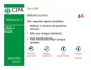 CIPA
.
MÓDULO V
COMO DE PREVINIR?
Sim, seguindo alguns conselhos:
HIV / AIDS
HIV /
AIDS
Uso
preservativo
➢ Reduzir o número de parceiros
sexuais;
➢ Não usar drogas injetáveis;
➢ Usar preservativos;
GESTÃO
2024
➢ Para transfusão exigir sangue
testado.
Número
parceiros
Drogas
injetáveis
Sangue
testado
 