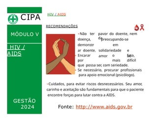 CIPA
.
MÓDULO V
RECOMENDAÇÕES
pavor do doente, nem
da
preocupando-se
em
solidariedade e
amor ao
➢Não ter
doença,
demonstr
ar doente.
HIV / AIDS
HIV /
AIDS ➢ Encarar o fato,
por mais difícil
que possa ser, com seriedade.
➢ Se necessário, procurar profissionais
para apoio emocional (psicólogo).
➢Cuidados, para evitar riscos desnecessários. Seu amor,
carinho e aceitação são fundamentais para que o paciente
encontre forças para lutar contra a AIDS.
GESTÃO
2024 Fonte: http://www.aids.gov.br
 