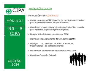 CIPA
.
MÓDULO I
NR – 5
ATRIBUIÇÕES DA CIPA
CIPA
ATRIBUIÇÕES EM CONJUNTO
➢ Cuidar para que a CIPA disponha de condições necessárias
para o desenvolvimento de seus trabalhos;
➢ Coordenar e supervisionar as atividades da CIPA, zelando
para que seus objetivos sejam alcançados;.
➢ Delegar atribuições aos membros da CIPA;.
➢ Promover o relacionamento da CIPA com o SESMT;
➢ Divulgar as decisões da CIPA a todos os
trabalhadores do estabelecimento;
➢ Encaminhar os pedidos de reconsideração da CIPA;
➢ Constituir Comissão Eleitoral.
2024
GESTÃO
 