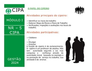 Atividades principais do cipeiro:
➢ Identificar os riscos do trabalho
➢ Elaborar Mapa de Riscos e Plano de Trabalho
➢ Verificações, inspeções e avaliações nos locais de
trabalho.
Atividades participativas:
➢ Participar
CIPA
.
O PAPEL DO CIPEIRO
MÓDULO I
NR – 5
CIPA
➢ Colabora
r
➢ Divulgar
➢ Orientar
GESTÃO
A função de cipeiro é de esclarecimento.
O cipeiro é um professor de adultos. Não
tem autoridade segundo a Lei, mas
conquista a confiança através da
autoridade moral, baseada no exemplo e
na prestação de serviço no trabalho. Sua
atividade é de ensinar.
2024
 