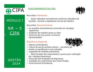 CIPA
.
MÓDULO I
FUNCIONAMENTO DA CIPA
Reuniões Ordinárias
➢ Serão realizadas mensalmente conforme calendário de
reuniões, durante o expediente normal de trabalho.
Reuniões Extraordinárias
➢ As reuniões extraordinárias ocorrerão em situações
específicas:
➢ Acidentes de trabalho grave ou fatal.
➢ Denúncia de risco grave e iminente.
➢ Quando houver solicitação expressa de uma das
NR – 5
CIPA
GESTÃO
2024
representações
.
Seqüência Sugerida
➢ Abertura (Presidente).
➢ Leitura da ata da reunião anterior – secretário (a).
➢ Avaliar as pendências e suas soluções.
➢ Sugestões de medidas preventivas.
➢ Determinação dos responsáveis e prazos para realização
das medidas preventivas.
➢ Discussão das Inspeções de Segurança.
➢ Avaliação do cumprimento das metas fixadas.
➢ Encerramento (Presidente)
 