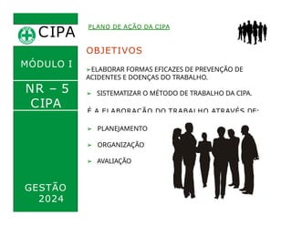 CIPA
.
PLANO DE AÇÃO DA CIPA
OBJETIVOS
➢ELABORAR FORMAS EFICAZES DE PREVENÇÃO DE
ACIDENTES E DOENÇAS DO TRABALHO.
➢ SISTEMATIZAR O MÉTODO DE TRABALHO DA CIPA.
É A ELABORAÇÃO DO TRABALHO ATRAVÉS DE:
MÓDULO I
NR – 5
CIPA
➢ PLANEJAMENTO
➢ ORGANIZAÇÃO
➢ AVALIAÇÃO
GESTÃO
2024
 