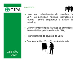 CIPA
.
OBJETIVOS
➢ Levar ao conhecimento do membro da
CIPA as principais normas, instruções e
rotinas sobre segurança e saúde do
trabalho;
➢ Definir competências relativas às atividades
desenvolvidas pelo membro da CIPA;
➢ Fixar diretrizes de atuação da CIPA;
➢ Conhecer e identificar Riscos Ambientais.
GESTÃO
2024
 