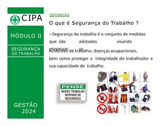 CIPA
.
DEFINIÇÃO
MÓDULO II
O que é Segurança do Trabalho ?
➢Segurança do trabalho é o conjunto de medidas
que são adotadas visando
minimizar os
Acidentes de trabalho, doenças ocupacionais,
bem como proteger a integridade do trabalhador e
sua capacidade de trabalho.
SEGURANÇA
DO TRABALHO
GESTÃO
2024
 