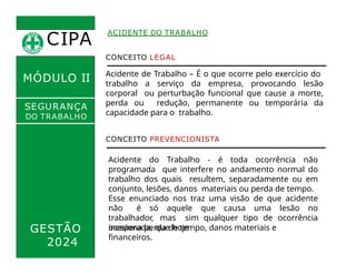 CIPA
.
ACIDENTE DO TRABALHO
MÓDULO II
CONCEITO LEGAL
Acidente de Trabalho – É o que ocorre pelo exercício do
trabalho a serviço da empresa, provocando lesão
corporal ou perturbação funcional que cause a morte,
perda ou redução, permanente ou temporária da
capacidade para o trabalho.
SEGURANÇA
DO TRABALHO
CONCEITO PREVENCIONISTA
Acidente do Trabalho - é toda ocorrência não
programada que interfere no andamento normal do
trabalho dos quais resultem, separadamente ou em
conjunto, lesões, danos materiais ou perda de tempo.
Esse enunciado nos traz uma visão de que acidente
não é só aquele que causa uma lesão no
trabalhador, mas sim qualquer tipo de ocorrência
inesperada, que hoje
GESTÃO
2024
ocasiona perda de tempo, danos materiais e
financeiros.
 