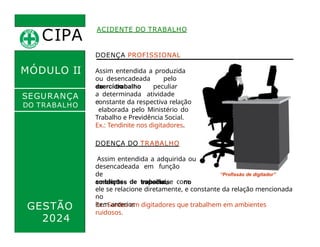 CIPA
.
ACIDENTE DO TRABALHO
MÓDULO II
DOENÇA PROFISSIONAL
Assim entendida a produzida
ou desencadeada pelo
exercício
do trabalho peculiar
a determinada atividade
e
constante da respectiva relação
elaborada pelo Ministério do
Trabalho e Previdência Social.
SEGURANÇA
DO TRABALHO
desencadeada em função
de
condições especiais no
GESTÃO
2024
Ex.: Surdez em digitadores que trabalhem em ambientes
ruidosos.
ambiente de trabalho, e com
ele se relacione diretamente, e constante da relação mencionada
no
item anterior.
Ex.: Tendinite nos digitadores.
DOENÇA DO TRABALHO
Assim entendida a adquirida ou
“Profissão de digitador”
 