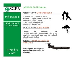 CIPA
.
ACIDENTE DO TRABALHO
MÓDULO II
ACIDENTE POR ATO DE TERCEIRO:
Quando outra pessoa “provoca o
acidente”. Culposo - sem intenção, por
negligência, imprudência.
Doloso – Com intenção, por
sabotagem, ofensa física.
ACIDENTE POR FORÇA MAIOR:
SEGURANÇA
DO TRABALHO
GESTÃO
Oriunda de fenômenos da
natureza,incêndios, inundações, descargas
elétricas (raios), desde que ocorridas no local
e horário de trabalho.
ACIDENTE FORA DO LOCAL DE
TRABALHO:
Cumprimento de Ordem de
Serviço, sob autoridade da
empresa.
qualquer meio de
locomoção.
2024
Ex.: Viagens a serviço,
sob
 