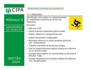 CIPA
.
MÓDULO II
ATO INSEGURO:
São atitudes, atos, ações ou comportamentos
do trabalhador contrários às normas de
segurança.
Exemplos:
➢ Não usar o EPI.
➢ Deixar materiais espalhados pelo corredor.
➢ Operar máquinas e equipamentos sem
habilitação.
➢ Distrair-se ou realizar brincadeiras durante o
trabalho.
PRINCIPAIS CAUSAS DE ACIDENTES
SEGURANÇA
DO TRABALHO
GESTÃO
2024
➢ Utilizar ferramentas inadequadas.
➢ Manusear, misturar ou utilizar produtos químicos
sem conhecimento.
➢ Trabalhar sob efeito de álcool e/ou drogas.
➢ Usar ar comprimido para realizar limpeza em uniforme
ou no próprio corpo.
➢ Carregar peso superior ao recomendado ou de modo a
dificultar visão.
➢ Desligar dispositivos de proteção coletiva de máquinas
e/ou equipamentos.
 