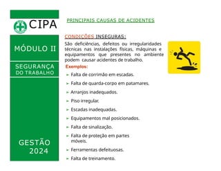 CIPA
.
MÓDULO II
CONDIÇÕES INSEGURAS:
São deficiências, defeitos ou irregularidades
técnicas nas instalações físicas, máquinas e
equipamentos que presentes no ambiente
podem causar acidentes de trabalho.
Exemplos:
➢ Falta de corrimão em escadas.
➢ Falta de guarda-corpo em patamares.
PRINCIPAIS CAUSAS DE ACIDENTES
SEGURANÇA
DO TRABALHO
GESTÃO
2024
➢ Arranjos inadequados.
➢ Piso irregular.
➢ Escadas inadequadas.
➢ Equipamentos mal posicionados.
➢ Falta de sinalização.
➢ Falta de proteção em partes
móveis.
➢ Ferramentas defeituosas.
➢ Falta de treinamento.
 