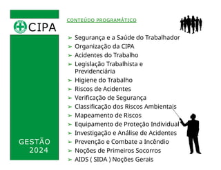 CIPA
.
CONTEÚDO PROGRAMÁTICO
➢ Segurança e a Saúde do Trabalhador
➢ Organização da CIPA
➢ Acidentes do Trabalho
➢ Legislação Trabalhista e
Previdenciária
➢ Higiene do Trabalho
➢ Riscos de Acidentes
➢ Verificação de Segurança
➢ Classificação dos Riscos Ambientais
➢ Mapeamento de Riscos
➢ Equipamento de Proteção Individual
➢ Investigação e Análise de Acidentes
➢ Prevenção e Combate a Incêndio
➢ Noções de Primeiros Socorros
➢ AIDS ( SIDA ) Noções Gerais
GESTÃO
2024
 