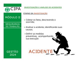 CIPA
.
INVESTIGAÇÃO E ANÁLISE DE ACIDENTES
MÓDULO II
➢ Coletar os fatos, descrevendo o
ocorrido;
ETAPAS DA INVESTIGAÇÃO
➢ Analisar o acidente, identificando suas
causas;
SEGURANÇA
DO TRABALHO
GESTÃO
2024
➢Definir as medidas
preventivas, acompanhando
sua execução
ACIDENTE
 