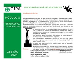 CIPA
.
MÓDULO II
SEGURANÇA
DO TRABALHO
GESTÃO
2024
Analise:
. Defina os Atos Inseguros
. Defina as Condições Inseguras
. Defina as Causas da Lesão
. Defina as Falhas da Supervisão
Estabeleça:
. Medidas Corretivas
. Medidas Preventivas
INVESTIGAÇÃO E ANÁLISE DE ACIDENTES
Análise de Caso
João estava furando um cano de ferro, acima de sua cabeça. Para executar a tarefa,
equilibrava-se em cima de caixas de metal, como se fossem escada. Utilizava uma
furadeira elétrica portátil. Ele havia feito vários furos e a broca já estava com o fio gasto,
por esta razão, João estava forçando a penetração desta.
Momentaneamente, a sua atenção foi desviada por algumas faíscas que saíram do
cabo de extensão, exatamente onde havia um rompimento, que deixava os fios
elétricos descobertos.
Ao desviar a atenção, ele torceu o corpo, forçando a broca no furo.
Com a pressão ela quebrou e, neste mesmo instante, ele voltou o
rosto para ver o que ocorria, vindo a ser atingido por um estilhaço da
broca em um dos olhos.
Com um grito, largou a furadeira, pôs as mãos no rosto, perdeu o
equilíbrio e caiu, quebrando a perna esquerda.
Um acontecimento semelhante, ocorrido a um ano atrás, nesta
mesma empresa, determinava o uso de óculos de proteção na
execução desta tarefa.
O óculos que João deveria ter usado, estava sujo e quebrado,
pendurado em um prego.
Segundo o que o supervisor dissera, não ocorrera nenhum acidente
nos últimos meses e o pessoal não gostava de usar os óculos, por
esta razão, ele não se preocupava em recomendar o seu uso nesta
operação, porque tinha coisas mais importantes a fazer.
 