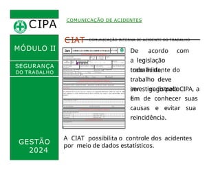 CIPA
.
COMUNICAÇÃO DE ACIDENTES
MÓDULO II
CIAT - COMUNICAÇÃO INTERNA DE ACIDENTE DO TRABALHO
De acordo com
a legislação
trabalhista,
todo acidente do
trabalho deve
ser registrado
e
SEGURANÇA
DO TRABALHO
GESTÃO
2024
investigado pela CIPA, a
fim de conhecer suas
causas e evitar sua
reincidência.
A CIAT possibilita o controle dos acidentes
por meio de dados estatísticos.
 