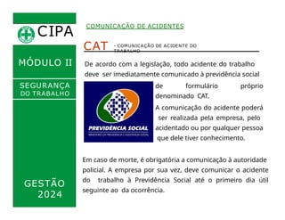 CIPA
.
COMUNICAÇÃO DE ACIDENTES
MÓDULO II
CAT
De acordo com a legislação, todo acidente do trabalho
deve ser imediatamente comunicado à previdência social
por meio
- COMUNICAÇÃO DE ACIDENTE DO
TRABALHO
SEGURANÇA
DO TRABALHO
GESTÃO
2024
Em caso de morte, é obrigatória a comunicação à autoridade
policial. A empresa por sua vez, deve comunicar o acidente
do trabalho à Previdência Social até o primeiro dia útil
seguinte ao da ocorrência.
de formulário próprio
denominado CAT.
A comunicação do acidente poderá
ser realizada pela empresa, pelo
acidentado ou por qualquer pessoa
que dele tiver conhecimento.
 