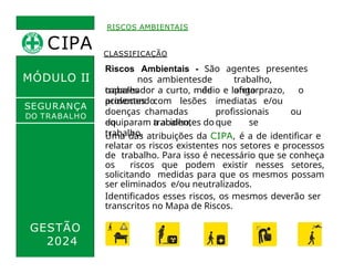 RISCOS AMBIENTAIS
MÓDULO II
CLASSIFICAÇÃO
Riscos Ambientais - São agentes presentes
nos ambientesde trabalho,
capazes de afetar o
trabalhador a curto, médio e longo prazo,
provocando
acidentes com lesões imediatas e/ou
doenças chamadas profissionais ou
do trabalho, que se
equiparam a acidentes do
trabalho.
SEGURANÇA
DO TRABALHO
Uma das atribuições da CIPA, é a de identificar e
relatar os riscos existentes nos setores e processos
de trabalho. Para isso é necessário que se conheça
os riscos que podem existir nesses setores,
solicitando medidas para que os mesmos possam
ser eliminados e/ou neutralizados.
Identificados esses riscos, os mesmos deverão ser
transcritos no Mapa de Riscos.
GESTÃO
2024
CIPA
 