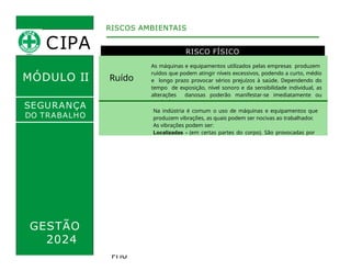 MÓDULO II
RISCO FÍSICO
RISCOS AMBIENTAIS
SEGURANÇA
DO TRABALHO
Ruído
As máquinas e equipamentos utilizados pelas empresas produzem
ruídos que podem atingir níveis excessivos, podendo a curto, médio
e longo prazo provocar sérios prejuízos à saúde. Dependendo do
tempo de exposição, nível sonoro e da sensibilidade individual, as
alterações danosas poderão manifestar-se imediatamente ou
gradualmente.
Na indústria é comum o uso de máquinas e equipamentos que
produzem vibrações, as quais podem ser nocivas ao trabalhador.
As vibrações podem ser:
Localizadas - (em certas partes do corpo). São provocadas por
ferramentas manuais, elétricas e pneumáticas.
Vibrações
Generalizadas - (ou do corpo inteiro). As lesões ocorrem com os
operadores de grandes máquinas, como os motoristas de
caminhões, ônibus e tratores. Conseqüências: Lesões na coluna
vertebral; dores lombares.
Para evitar ou diminuir as conseqüências das vibrações é
recomendado o revezamento dos trabalhadores expostos aos riscos
(menor tempo de exposição).
Calo
r
Frio
Atividades realizadas em temperaturas extremas.
Como o forneiro (calor) e trabalhos em câmaras frias (frio).
Para o controle das ações nocivas das temperaturas extremas ao
trabalhador é necessário que se tome medidas:
Proteção coletiva: ventilação local exaustora com a função de
retirar o calor e gases dos ambientes, isolamento das fontes de
calor/frio. proteção individual: fornecimento de EPI (ex: avental,
bota, capuz, luvas especiais para trabalhar no frio).
GESTÃO
2024
CIPA
 
