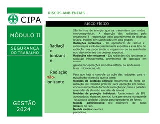 MÓDULO II
RISCO FÍSICO
Radiaçã
o
ionizant
e
São formas de energia que se transmitem por ondas
eletromagnéticas. A absorção das radiações pelo
organismo é responsável pelo aparecimento de diversas
lesões. Podem ser classificadas em dois grupos:
Radiações ionizantes - Os operadores de raios-X e
radioterapia estão freqüentemente expostos a esse tipo de
radiação, que pode afetar o organismo ou se manifestar
nos descendentes das pessoas expostas.
Radiações não ionizantes - São radiações não ionizantes a
radiação infravermelha, proveniente de operação em
fornos ,
RISCOS AMBIENTAIS
SEGURANÇA
DO TRABALHO
GESTÃO
2024
gerada por operações em solda elétrica, ou ainda raios
laser, microondas, etc.
Para que haja o controle da ação das radiações para o
trabalhador é preciso que se tome:
Medidas de proteção coletiva: isolamento da fonte de
radiação (ex: biombo protetor para operação em solda),
enclausuramento da fonte de radiação (ex: pisos e paredes
revestidas de chumbo em salas de raio-x).
Medidas de proteção individual: fornecimento de EPI
adequado ao risco (ex: avental, luva, perneira e mangote de
raspa para soldador , óculos para operadores de forno).
Medida administrativa: (ex: dosímetro de bolso
para
técnicos de raio-
x).
Medida médica: exames
periódicos.
Radiação
não-
ionizante
CIPA
 