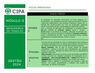 MÓDULO II
RISCO FÍSICO
Umidad
e
As atividades ou operações executadas em locais alagados ou
encharcadas, com umidades excessivas, capazes de produzir danos à
saúde dos trabalhadores, são situações insalubres e devem ter a
atenção dos prevencionistas por meio de verificações realizadas
nesses locais para estudar a implantação de medida de controle.
Para o controle da exposição do trabalhador à umidade podem
ser
tomadas medidas de proteção coletiva (como o estudo
de
modificações no processo do trabalho, colocação de estrados de
madeira, ralos para escoamento) e medidas de proteção individual
(como o fornecimento do EPI - luvas de borracha, botas, avental
para
RISCOS AMBIENTAIS
SEGURANÇA
DO TRABALHO
GESTÃO
2024
trabalhadores em galvanoplastia, cozinha, limpeza
etc).
Pressões
anormai
s
Há uma série de atividades em que os trabalhadores ficam sujeitos a
pressões ambientais acima ou abaixo das pressões normais, isto é,
da pressão atmosférica a que normalmente estamos expostos.
Baixas pressões: são as que se situam abaixo da pressão
atmosférica normal e ocorrem com trabalhadores que realizam
tarefas em grandes altitudes. No Brasil, são raros os trabalhadores
expostos a este risco.
Altas pressões: são as que se situam acima da pressão atmosférica
normal. Ocorrem em trabalhos realizados em tubulações de ar
comprimido, máquinas de perfuração, caixões pneumáticos e
trabalhos
executados por mergulhadores. Ex: caixões
pneumáticos,
compartimentos estanques instalados nos fundos dos mares,
rios, e
represas onde é injetado ar comprimido que expulsa a água do
interior do caixão, possibilitando o trabalho. São usados na
construção de pontes e barragens.
CIPA
 
