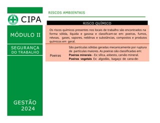 MÓDULO II
RISCO QUÍMICO
RISCOS AMBIENTAIS
SEGURANÇA
DO TRABALHO
Os riscos químicos presentes nos locais de trabalho são encontrados na
forma sólida, líquida e gasosa e classificam-se em: poeiras, fumos,
névoas, gases, vapores, neblinas e substâncias, compostos e produtos
químicos em geral.
Poeiras
São partículas sólidas geradas mecanicamente por ruptura
de partículas maiores. As poeiras são classificadas em:
Poeiras minerais - Ex: sílica, asbesto, carvão mineral.
Poeiras vegetais Ex: algodão, bagaço de cana-de-
açúcar. Poeiras alcalinas Ex: calcário
Poeiras incômodas
Fumos
Partículas sólidas produzidas por condensação de vapores
metálicos. Ex: fumos de óxido de zinco nas operações de
soldagem com ferro.
Névoas
Partículas líquidas resultantes da condensação de vapores
ou da dispersão mecânica de líquidos. Ex: névoa
resultante do processo de pintura a revólver, monóxido de
carbono liberado pelos escapamentos dos carros.
Gases
Estado natural das substâncias nas condições usuais de
temperatura e pressão. Ex: GLP, hidrogênio, ácido nítrico,
butano, ozona, etc.
GESTÃO
2024
CIPA
 