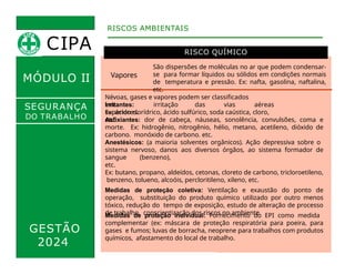 MÓDULO II
RISCO QUÍMICO
RISCOS AMBIENTAIS
SEGURANÇA
DO TRABALHO
Vapores
São dispersões de moléculas no ar que podem condensar-
se para formar líquidos ou sólidos em condições normais
de temperatura e pressão. Ex: nafta, gasolina, naftalina,
etc.
Névoas, gases e vapores podem ser classificados
em:
Irritantes: irritação das vias aéreas
superiores.
Ex: ácido clorídrico, ácido sulfúrico, soda caústica, cloro,
etc.
Asfixiantes: dor de cabeça, náuseas, sonolência, convulsões, coma e
morte. Ex: hidrogênio, nitrogênio, hélio, metano, acetileno, dióxido de
carbono, monóxido de carbono, etc.
GESTÃO
2024
Anestésicos: (a maioria solventes orgânicos). Ação depressiva sobre o
sistema nervoso, danos aos diversos órgãos, ao sistema formador de
sangue (benzeno),
etc.
Ex: butano, propano, aldeídos, cetonas, cloreto de carbono, tricloroetileno,
benzeno, tolueno, alcoóis, percloritileno, xileno, etc.
Medidas de proteção coletiva: Ventilação e exaustão do ponto de
operação, substituição do produto químico utilizado por outro menos
tóxico, redução do tempo de exposição, estudo de alteração de processo
de trabalho, conscientização dos riscos no ambiente.
Medidas de proteção individual: Fornecimento do EPI como medida
complementar (ex: máscara de proteção respiratória para poeira, para
gases e fumos; luvas de borracha, neoprene para trabalhos com produtos
químicos, afastamento do local de trabalho.
CIPA
 