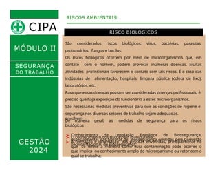 MÓDULO II
RISCO BIOLÓGICOS
RISCOS AMBIENTAIS
SEGURANÇA
DO TRABALHO
GESTÃO
2024
envolvem
:
São considerados riscos biológicos: vírus, bactérias, parasitas,
protozoários, fungos e bacilos.
Os riscos biológicos ocorrem por meio de microorganismos que, em
contato com o homem, podem provocar inúmeras doenças. Muitas
atividades profissionais favorecem o contato com tais riscos. É o caso das
indústrias de alimentação, hospitais, limpeza pública (coleta de lixo),
laboratórios, etc.
Para que essas doenças possam ser consideradas doenças profissionais, é
preciso que haja exposição do funcionário a estes microorganismos.
São necessárias medidas preventivas para que as condições de higiene e
segurança nos diversos setores de trabalho sejam adequadas.
De maneira geral, as medidas de segurança para os riscos
biológicos
➢ Conhecimento da Legislação Brasileira de Biossegurança,
especialmente das Normas de Biossegurança emitidas pela Comissão
Técnica Nacional de Biossegurança;
➢ O conhecimento dos riscos pelo manipulador;
➢ A formação e informação das pessoas envolvidas, principalmente no
que se refere à maneira como essa contaminação pode ocorrer, o
que implica no conhecimento amplo do microrganismo ou vetor com o
qual se trabalha;
CIPA
 