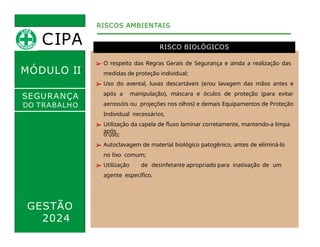 MÓDULO II
RISCO BIOLÓGICOS
RISCOS AMBIENTAIS
SEGURANÇA
DO TRABALHO
➢ O respeito das Regras Gerais de Segurança e ainda a realização das
medidas de proteção individual;
➢ Uso do avental, luvas descartáveis (e/ou lavagem das mãos antes e
após a manipulação), máscara e óculos de proteção (para evitar
aerossóis ou projeções nos olhos) e demais Equipamentos de Proteção
Individual necessários,
➢ Utilização da capela de fluxo laminar corretamente, mantendo-a limpa
após
GESTÃO
2024
o uso;
➢ Autoclavagem de material biológico patogênico, antes de eliminá-lo
no lixo comum;
➢ Utilização de desinfetante apropriado para inativação de um
agente específico.
CIPA
 