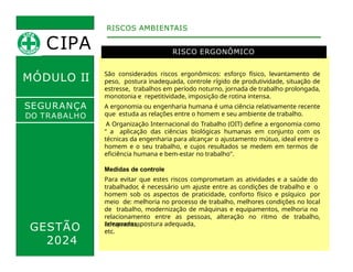 MÓDULO II
RISCO ERGONÔMICO
São considerados riscos ergonômicos: esforço físico, levantamento de
peso, postura inadequada, controle rígido de produtividade, situação de
estresse, trabalhos em período noturno, jornada de trabalho prolongada,
monotonia e repetitividade, imposição de rotina intensa.
A ergonomia ou engenharia humana é uma ciência relativamente recente
que estuda as relações entre o homem e seu ambiente de trabalho.
A Organização Internacional do Trabalho (OIT) define a ergonomia como
" a aplicação das ciências biológicas humanas em conjunto com os
recursos e
RISCOS AMBIENTAIS
SEGURANÇA
DO TRABALHO
técnicas da engenharia para alcançar o ajustamento mútuo, ideal entre o
homem e o seu trabalho, e cujos resultados se medem em termos de
eficiência humana e bem-estar no trabalho".
Medidas de controle
Para evitar que estes riscos comprometam as atividades e a saúde do
trabalhador, é necessário um ajuste entre as condições de trabalho e o
homem sob os aspectos de praticidade, conforto físico e psíquico por
meio de: melhoria no processo de trabalho, melhores condições no local
de trabalho, modernização de máquinas e equipamentos, melhoria no
relacionamento entre as pessoas, alteração no ritmo de trabalho,
ferramentas
GESTÃO
2024
adequadas, postura adequada,
etc.
CIPA
 