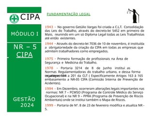 CIPA
.
FUNDAMENTAÇÃO LEGAL
1943 - No governo Getúlio Vargas foi criada a C.L.T. Consolidação
das Leis do Trabalho, através do decreto-lei 5452 em primeiro de
Maio, reunindo em um só Diploma Legal todas as Leis Trabalhistas
até então existentes.
1944 - Através do decreto-lei 7036 de 10 de novembro, é instituída
a obrigatoriedade da criação da CIPA em todas as empresas que
admitem trabalhadores como empregados.
MÓDULO I
NR – 5
CIPA
GESTÃO
2024
1975 - Primeira formação de profissionais na Área de
Segurança e Medicina do Trabalho.
1978 - Portaria 3214 de 8 de Junho institui as
Normas Regulamentadoras do trabalho urbano, e dessa forma
regulamentam
os artigos 154 a 201 da CLT ( Especificamente Artigos 163 à 165
embasamento a NR-05 CIPA (Comissão Interna de Prevenção de
Acidentes).
1994 - Em Dezembro, ocorreram alterações legais importantes nas
normas: NR 7 – PCMSO (Programa de Controle Médico do Serviço
Ocupacional) e na NR 9 – PPRA (Programa de Prevenção de Riscos
Ambientais) onde se institui também o Mapa de Riscos.
1999 - Portaria de Nº. 8 de 23 de fevereiro modifica e atualiza NR -
5.
 