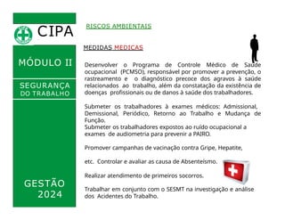 CIPA
.
MÓDULO II
RISCOS AMBIENTAIS
MEDIDAS MEDICAS
Desenvolver o Programa de Controle Médico de Saúde
ocupacional (PCMSO), responsável por promover a prevenção, o
rastreamento e o diagnóstico precoce dos agravos à saúde
relacionados ao trabalho, além da constatação da existência de
doenças profissionais ou de danos à saúde dos trabalhadores.
Submeter os trabalhadores à exames médicos: Admissional,
Demissional, Periódico, Retorno ao Trabalho e Mudança de
Função.
SEGURANÇA
DO TRABALHO
GESTÃO
2024
Submeter os trabalhadores expostos ao ruído ocupacional a
exames de audiometria para prevenir a PAIRO.
Promover campanhas de vacinação contra Gripe, Hepatite,
etc. Controlar e avaliar as causa de Absenteísmo.
Realizar atendimento de primeiros socorros.
Trabalhar em conjunto com o SESMT na investigação e análise
dos Acidentes do Trabalho.
 