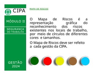 CIPA
.
MÓDULO II
O Mapa de Riscos é a
representação gráfica do
reconhecimento dos riscos
existentes nos locais de trabalho,
por meio de círculos de diferentes
cores e tamanhos.
MAPA DE RISCOS
SEGURANÇA
DO TRABALHO
GESTÃO
2024
O Mapa de Riscos deve ser refeito
a cada gestão da CIPA.
 