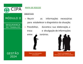 CIPA
.
MÓDULO II
MAPA DE RISCOS
OBJETIVO
➢ Reunir as informações necessárias
para estabelecer o diagnóstico da situação;
➢ Possibilitar, durante a sua elaboração, a
troca e divulgação de informações
entre os funcionários.
SEGURANÇA
DO TRABALHO
GESTÃO “Reunir as informações
necessárias”
“Troca e e divulgação de
informações entre os funcionários.”
2024
 
