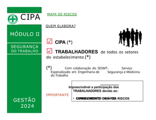 CIPA
.
MÓDULO II
MAPA DE RISCOS
QUEM ELABORA?
☑ CIPA (*)
☑ TRABALHADORES de todos os setores
do estabelecimento (*)
SEGURANÇA
DO TRABALHO
(*) Com colaboração do SESMT- Serviço
Especializado em Engenharia de Segurança e Medicina
do Trabalho
Imprescindível a participação dos
TRABALHADORES devido ao:
IMPORTANTE
• CONHECIMENTO DA ÁREA
GESTÃO
2024
• ENVOLVIMENTO COM OS RISCOS
 