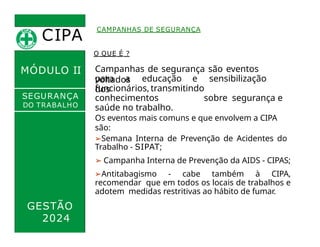 CIPA
.
MÓDULO II
CAMPANHAS DE SEGURANÇA
O QUE É ?
Campanhas de segurança são eventos
voltados
para a educação e sensibilização
dos
funcionários, transmitindo
conhecimentos sobre segurança e
saúde no trabalho.
Os eventos mais comuns e que envolvem a CIPA
são:
➢Semana Interna de Prevenção de Acidentes do
Trabalho - SIPAT;
➢ Campanha Interna de Prevenção da AIDS - CIPAS;
➢Antitabagismo - cabe também à CIPA,
recomendar que em todos os locais de trabalhos e
adotem medidas restritivas ao hábito de fumar.
SEGURANÇA
DO TRABALHO
GESTÃO
2024
 