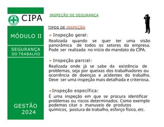 CIPA
.
MÓDULO II
TIPOS DE INSPEÇÃO
➢ Inspeção geral:
Realizada quando se quer ter uma visão
panorâmica de todos os setores da empresa.
Pode ser realizada no início do mandato da CIPA.
➢ Inspeção parcial:
Realizada onde já se sabe da existência de
problemas, seja por queixas dos trabalhadores ou
ocorrência de doenças e acidentes do trabalho.
Deve ser uma inspeção mais detalhada e criteriosa.
➢Inspeção específica:
É uma inspeção em que se procura identificar
problemas ou riscos determinados. Como exemplo
INSPEÇÃO DE SEGURANÇA
SEGURANÇA
DO TRABALHO
GESTÃO
2024
podemos citar o manuseio de produtos
químicos, postura de trabalho, esforço físico, etc.
 