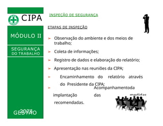 CIPA
.
MÓDULO II
ETAPAS DE INSPEÇÃO
INSPEÇÃO DE SEGURANÇA
➢ Observação do ambiente e dos meios de
trabalho;
➢ Coleta de informações;
➢ Registro de dados e elaboração do relatório;
➢ Apresentação nas reuniões da CIPA;
➢ Encaminhamento do relatório através
do Presidente da CIPA;
SEGURANÇA
DO TRABALHO
➢ Acompanhamentoda
implantação das medidas
recomendadas.
GESTÃO
2024
 