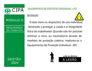 CIPA
.
MÓDULO II
EQUIPAMENTO DE PROTEÇÃO INDIVIDUAL - EPI
DEFINIÇÃO
É todo meio ou dispositivo de uso individual,
destinado a proteger a saúde e a integridade
física do trabalhador. Quando não for possível
eliminar o risco, ou neutralizá-lo através de
medidas de proteção coletiva, implanta-se o
Equipamento de Proteção Individual - EPI.
SEGURANÇA
DO TRABALHO
GESTÃO
evita ou diminui
2024
A LESÃO
 
