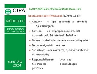 CIPA
.
MÓDULO II
EQUIPAMENTO DE PROTEÇÃO INDIVIDUAL - EPI
OBRIGAÇÕES DO EMPREGADOR QUANTO AO EPI
➢ Adquirir o tipo adequado à atividade
do empregado;
➢ Fornecer ao empregado somente EPI
aprovado pelo Ministério do Trabalho;
➢ Treinar o trabalhador sobre o seu uso adequado;
➢ Tornar obrigatório o seu uso;
➢ Substituí-lo, imediatamente, quando danificado
ou extraviado;
➢ Responsabilizar-se pela sua
higienização e manutenção
periódica.
SEGURANÇA
DO TRABALHO
GESTÃO
2024
 